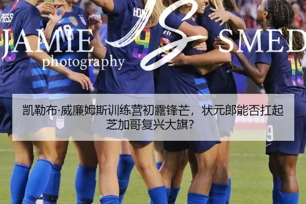 凯勒布·威廉姆斯训练营初露锋芒，状元郎能否扛起芝加哥复兴大旗？